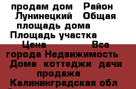 продам дом › Район ­ Лунинецкий › Общая площадь дома ­ 65 › Площадь участка ­ 30 › Цена ­ 520 000 - Все города Недвижимость » Дома, коттеджи, дачи продажа   . Калининградская обл.,Светловский городской округ 